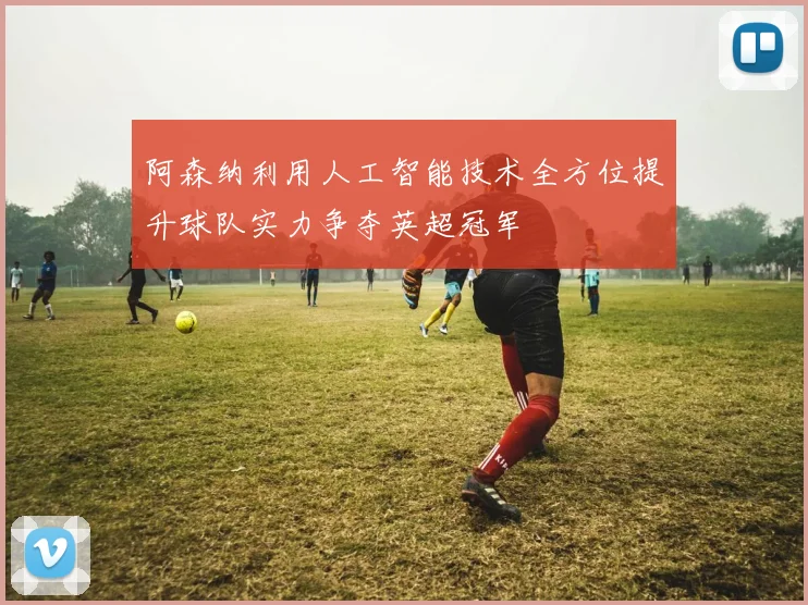 阿森纳利用人工智能技术全方位提升球队实力争夺英超冠军