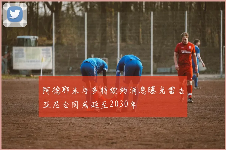 阿德耶米与多特续约消息曝光雷吉亚尼合同或延至2030年