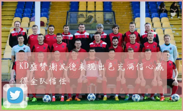 KD盛赞谢泼德表现出色充满信心赢得全队信任