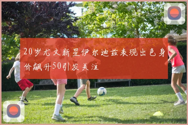 20岁尤文新星伊尔迪兹表现出色身价飙升50引发关注