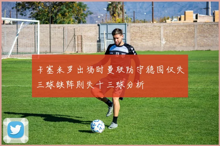 卡塞米罗出场时曼联防守稳固仅失三球缺阵则失十三球分析