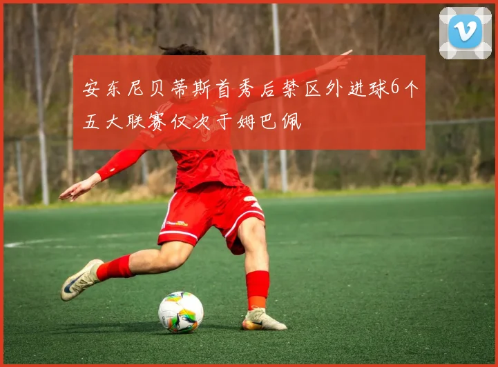 安东尼贝蒂斯首秀后禁区外进球6个五大联赛仅次于姆巴佩