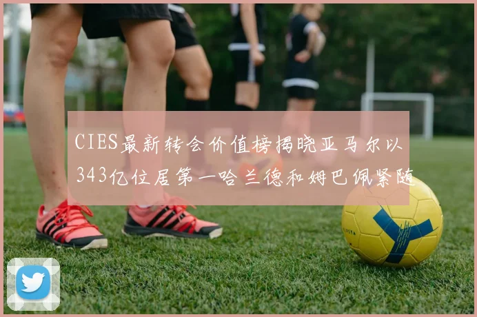 CIES最新转会价值榜揭晓亚马尔以343亿位居第一哈兰德和姆巴佩紧随其后