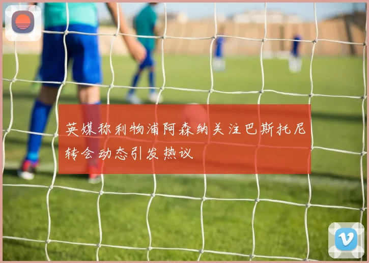 英媒称利物浦阿森纳关注巴斯托尼转会动态引发热议