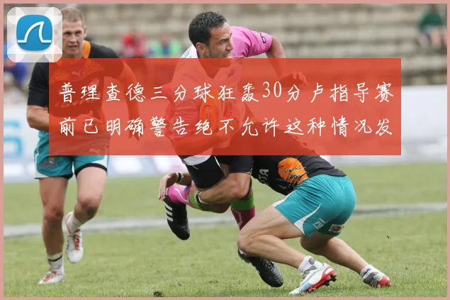 普理查德三分球狂轰30分卢指导赛前已明确警告绝不允许这种情况发生