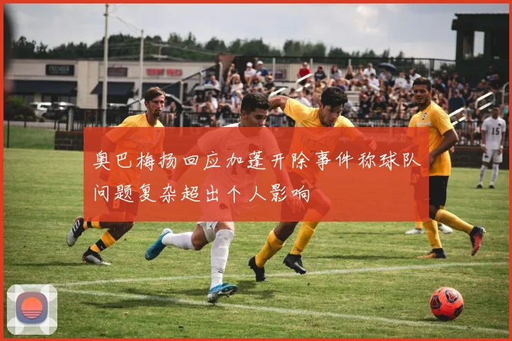 奥巴梅扬回应加蓬开除事件称球队问题复杂超出个人影响