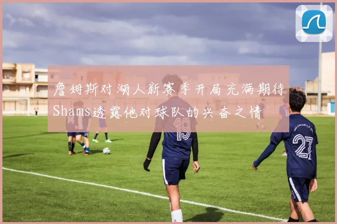 詹姆斯对湖人新赛季开局充满期待Shams透露他对球队的兴奋之情