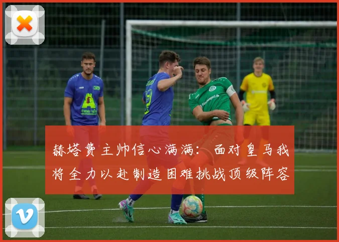 赫塔费主帅信心满满：面对皇马我将全力以赴制造困难挑战顶级阵容