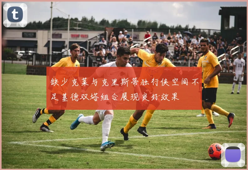 缺少克莱与克里斯蒂独行侠空间不足基德双塔组合展现良好效果