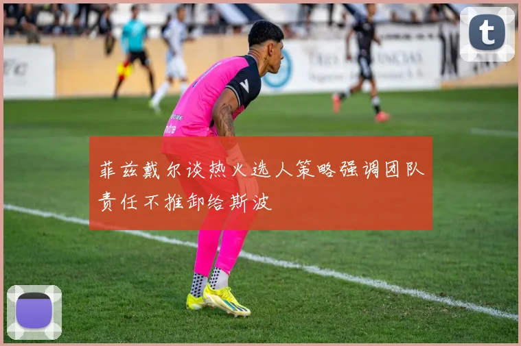 菲兹戴尔谈热火选人策略强调团队责任不推卸给斯波