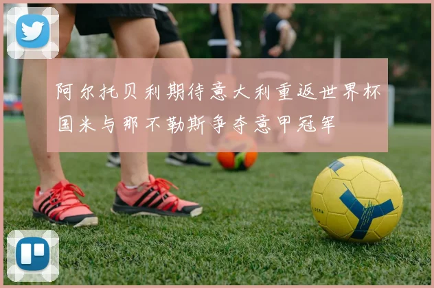 阿尔托贝利期待意大利重返世界杯国米与那不勒斯争夺意甲冠军