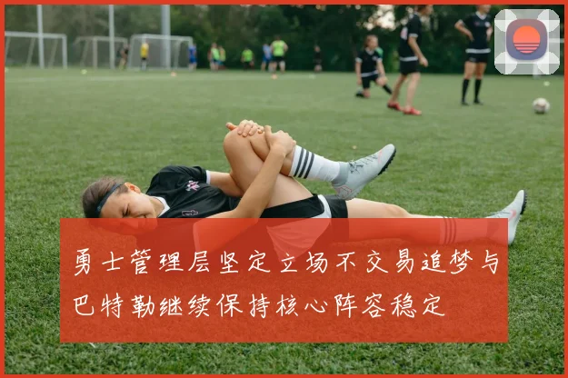 勇士管理层坚定立场不交易追梦与巴特勒继续保持核心阵容稳定
