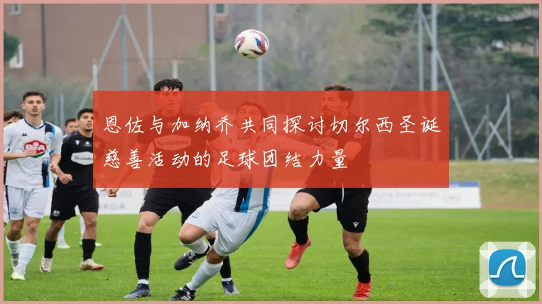 恩佐与加纳乔共同探讨切尔西圣诞慈善活动的足球团结力量
