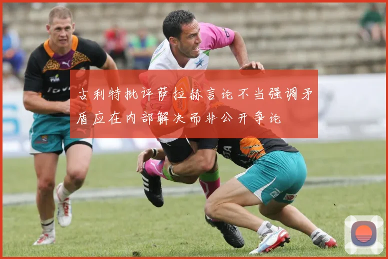 古利特批评萨拉赫言论不当强调矛盾应在内部解决而非公开争论