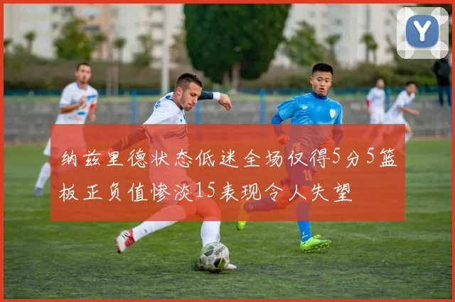 纳兹里德状态低迷全场仅得5分5篮板正负值惨淡15表现令人失望