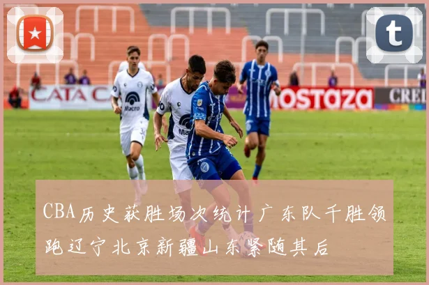CBA历史获胜场次统计广东队千胜领跑辽宁北京新疆山东紧随其后