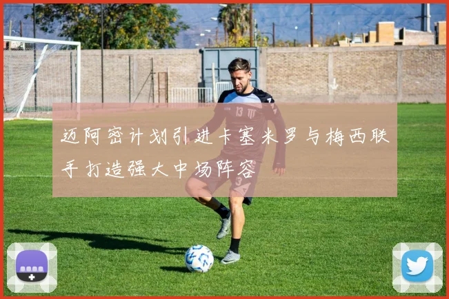 迈阿密计划引进卡塞米罗与梅西联手打造强大中场阵容