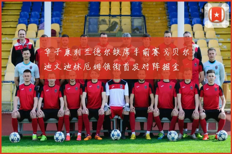 华子康利兰德尔缺席季前赛戈贝尔迪文迪林厄姆领衔首发对阵掘金