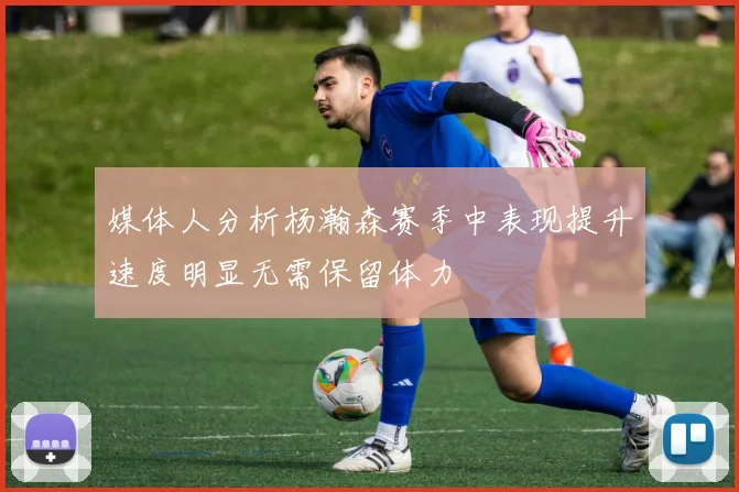 媒体人分析杨瀚森赛季中表现提升速度明显无需保留体力