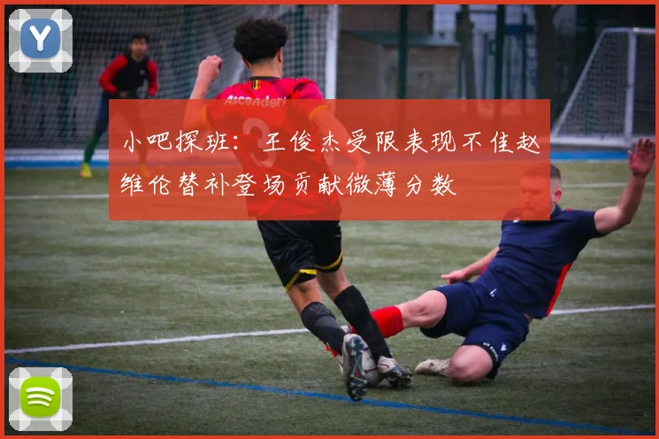 小吧探班：王俊杰受限表现不佳赵维伦替补登场贡献微薄分数